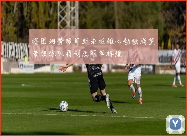塔图姆赞绿军新老板雄心勃勃渴望带领球队再创总冠军辉煌