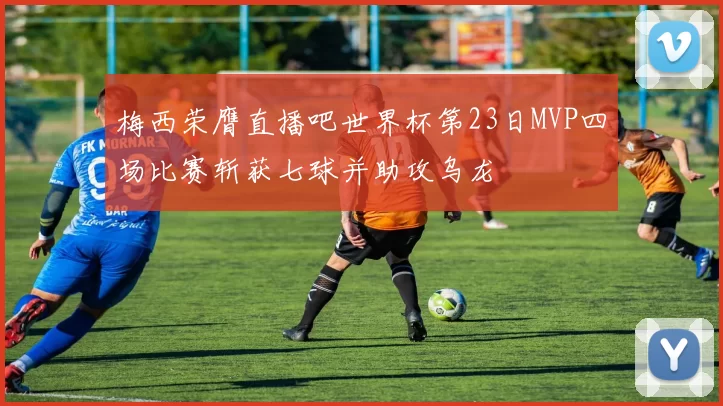 梅西荣膺直播吧世界杯第23日MVP四场比赛斩获七球并助攻乌龙