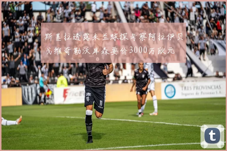 斯基拉透露米兰球探考察阿拉伊贝戈维奇勒沃库森要价3000万欧元