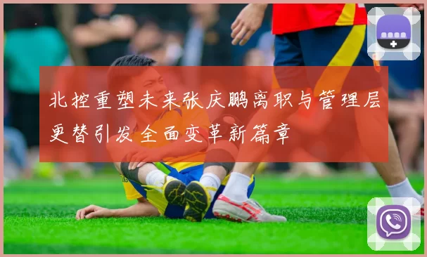北控重塑未来张庆鹏离职与管理层更替引发全面变革新篇章