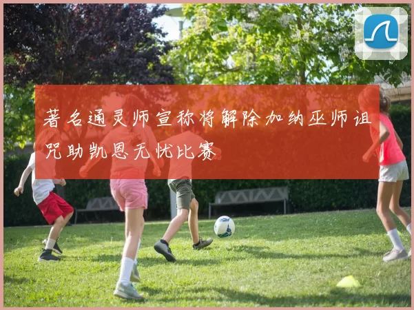 著名通灵师宣称将解除加纳巫师诅咒助凯恩无忧比赛
